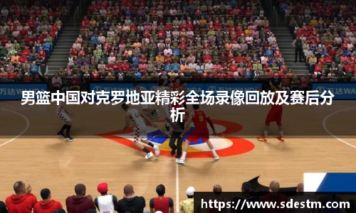 男篮中国对克罗地亚精彩全场录像回放及赛后分析