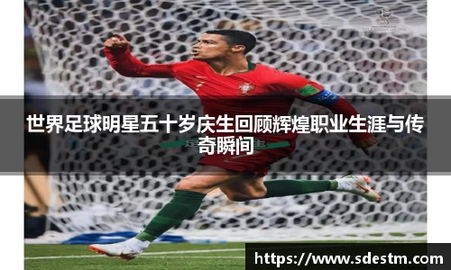 世界足球明星五十岁庆生回顾辉煌职业生涯与传奇瞬间