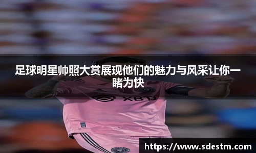 足球明星帅照大赏展现他们的魅力与风采让你一睹为快